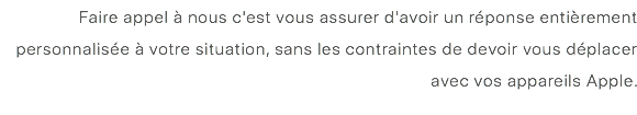 Faire appel à nous c'est vous assurer d'avoir un réponse entièrement personnalisée à votre situation, sans les contraintes de devoir vous déplacer avec vos appareils Apple. 