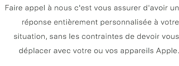 Faire appel à nous c'est vous assurer d'avoir un réponse entièrement personnalisée à votre situation, sans les contraintes de devoir vous déplacer avec votre ou vos appareils Apple. 